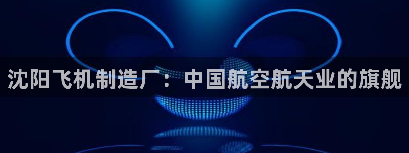 彩神8app官方下载：沈阳飞机制造厂：中国航空航天业的旗舰