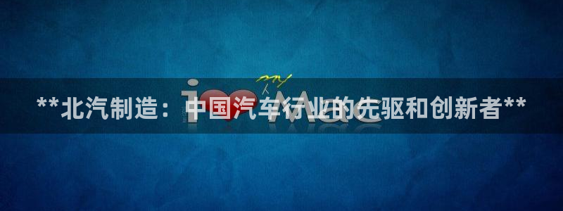 彩神vip购彩：**北汽制造：中国汽车行业的先驱和创新者**