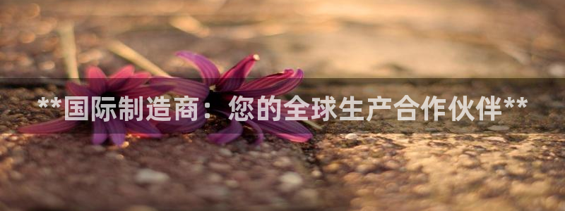 彩神这个平台是真的吗：**国际制造商：您的全球生产合作伙伴**