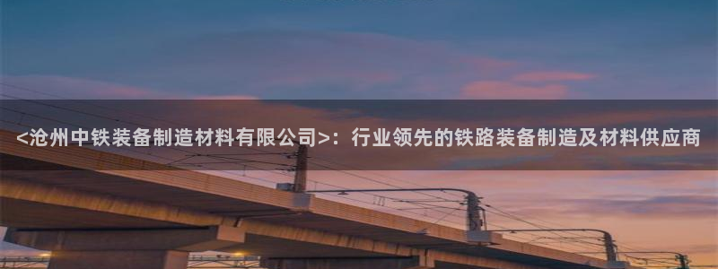 彩神正规吗：<沧州中铁装备制造材料有限公司>：行业领先的铁路装备制造及材料供应商