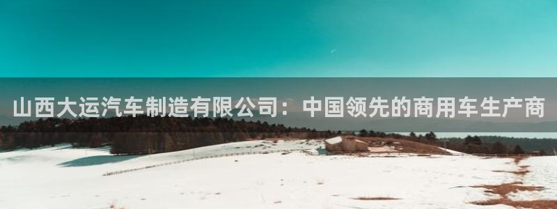 彩神VII官方版：山西大运汽车制造有限公司：中国领先的商用车生产商