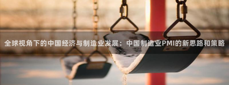 彩神vll首页企业文化：全球视角下的中国经济与制造业发展：中国制造业PMI的新思路和策略
