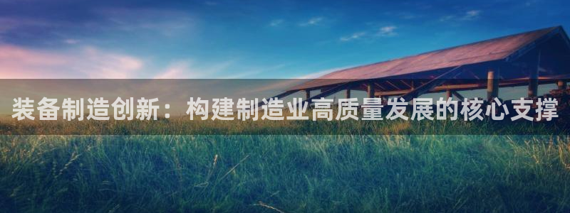 彩神v平台：装备制造创新：构建制造业高质量发展的核心支撑
