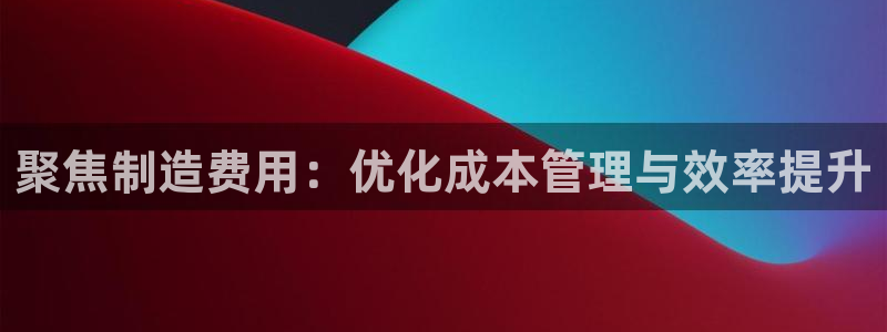 彩神v破解版：聚焦制造费用：优化成本管理与效率提升