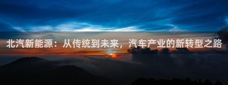 彩神是什么平台：北汽新能源：从传统到未来，汽车产业的新转型之路