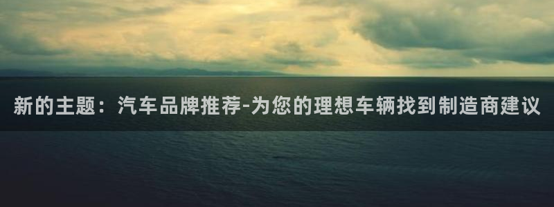 彩神ix官网是哪个公司的：新的主题：汽车品牌推荐-为您的理想