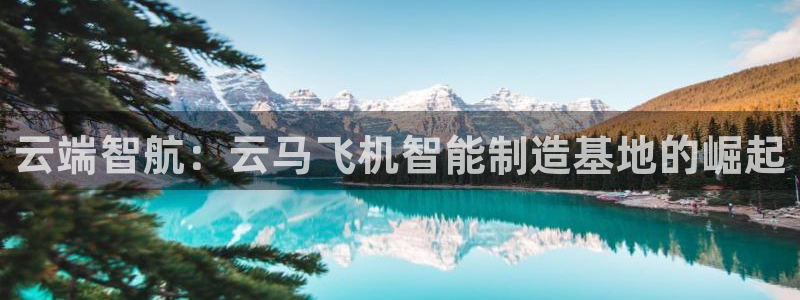彩神v平台：云端智航：云马飞机智能制造基地的崛起
